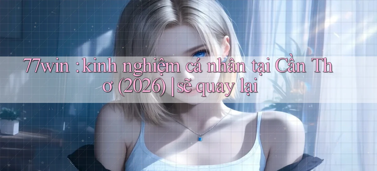 77win kinh nghiệm cá nhân tại Cần Thơ (2026) sẽ quay lại