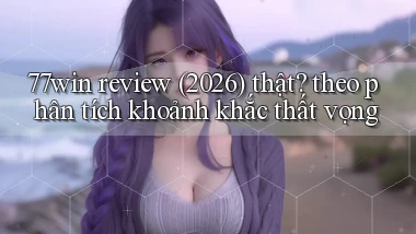 77win review (2026) thật theo phân tích khoảnh khắc thất vọng