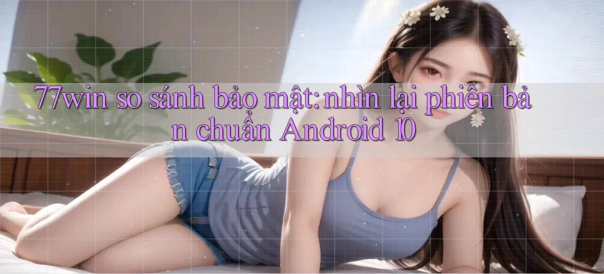 77win so sánh bảo mật nhìn lại phiên bản chuẩn Android 10
