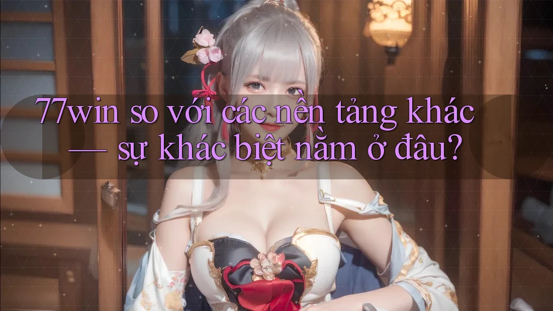 77win so với các nền tảng khác — sự khác biệt nằm ở đâu?