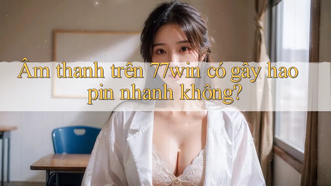 Âm thanh trên 77win có gây hao pin nhanh không?