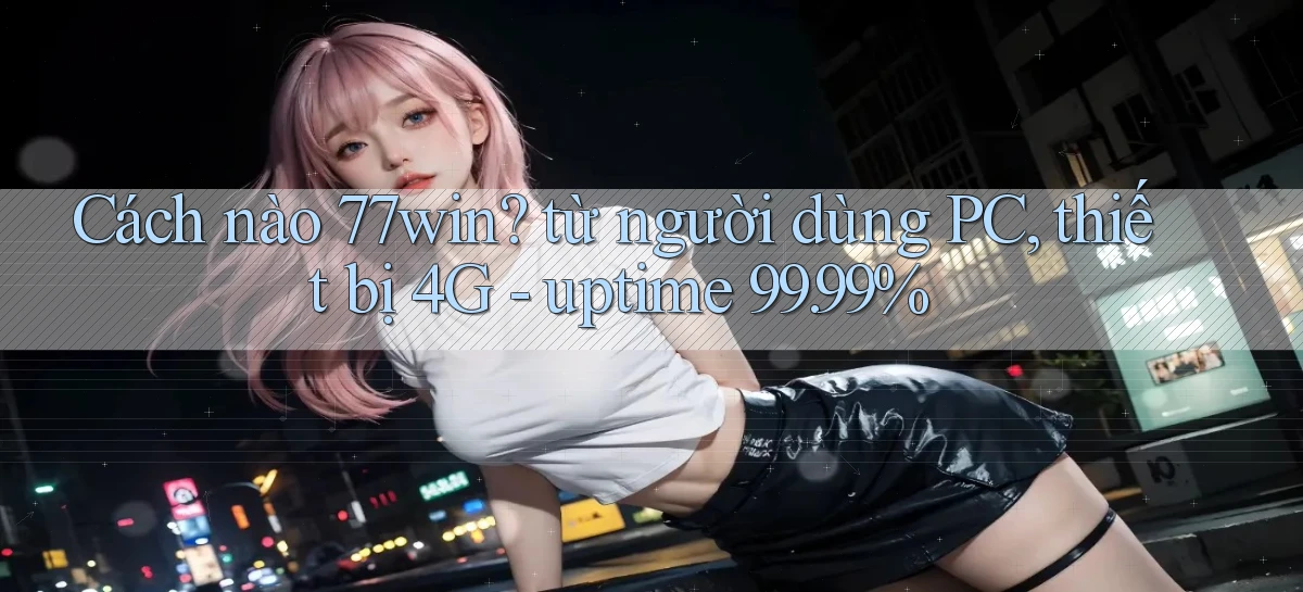 Cách nào 77win từ người dùng PC, thiết bị 4G   uptime 99.99%