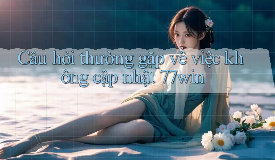 Câu hỏi thường gặp về việc không cập nhật 77win