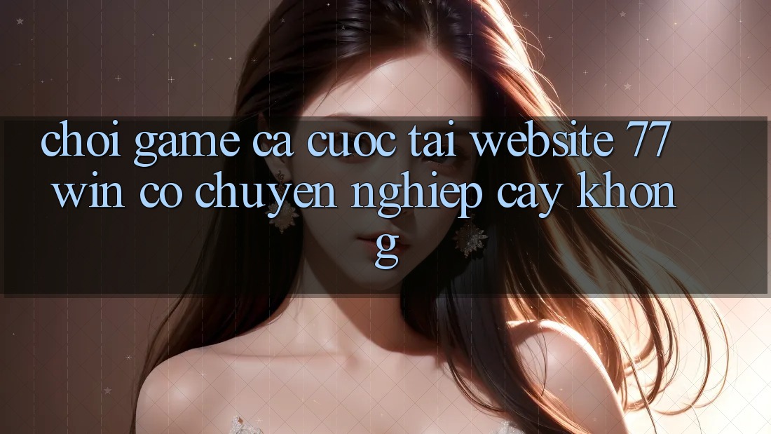Chơi game cá cược tại website 77win có chuyên nghiệp cậy không?