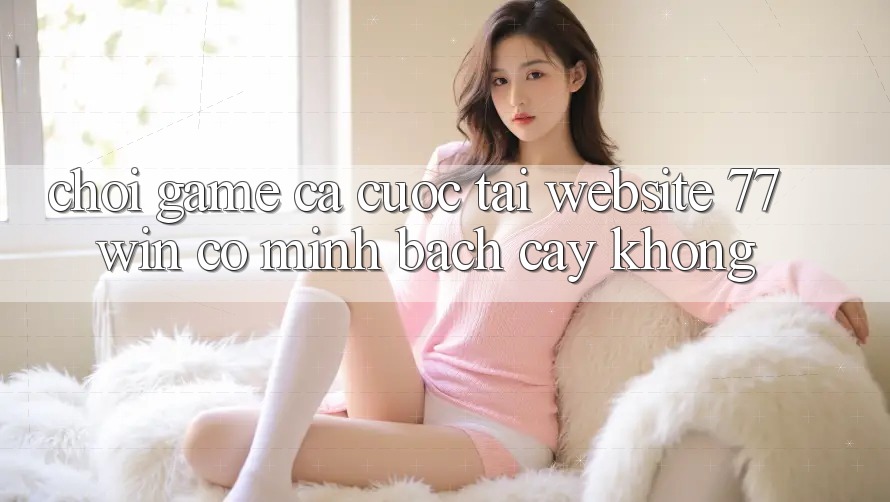 Chơi game cá cược tại website 77win có minh bạch cậy không? Chơi game cá cược tại website 77win có minh bạch cậy không?