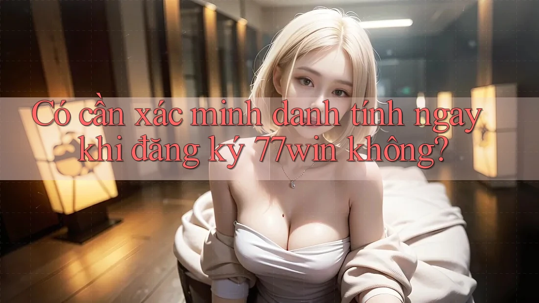 Có cần xác minh danh tính ngay khi đăng ký 77win không?