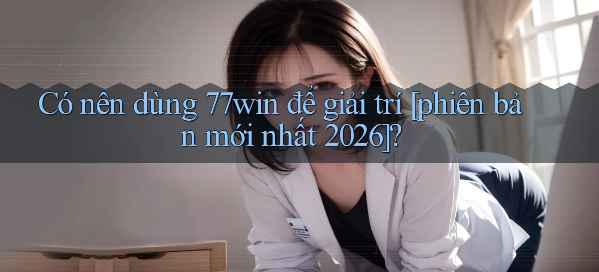 Có nên dùng 77win để giải trí [phiên bản mới nhất 2026]