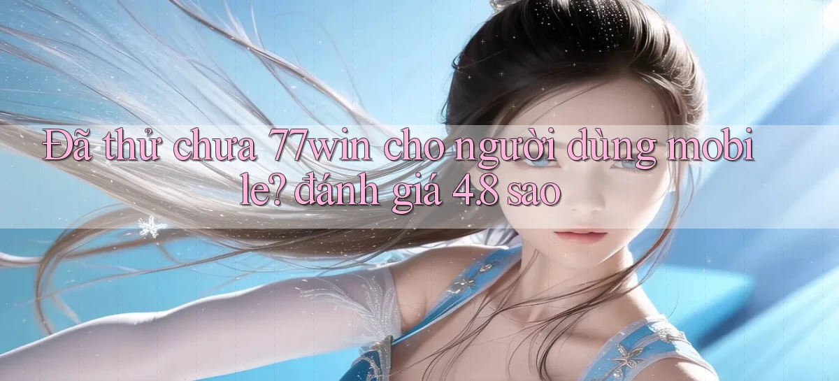 Đã thử chưa 77win cho người dùng mobile đánh giá 4.8 sao