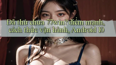 Đã thử chưa 77win điểm mạnh, cách thức vận hành, Android 10