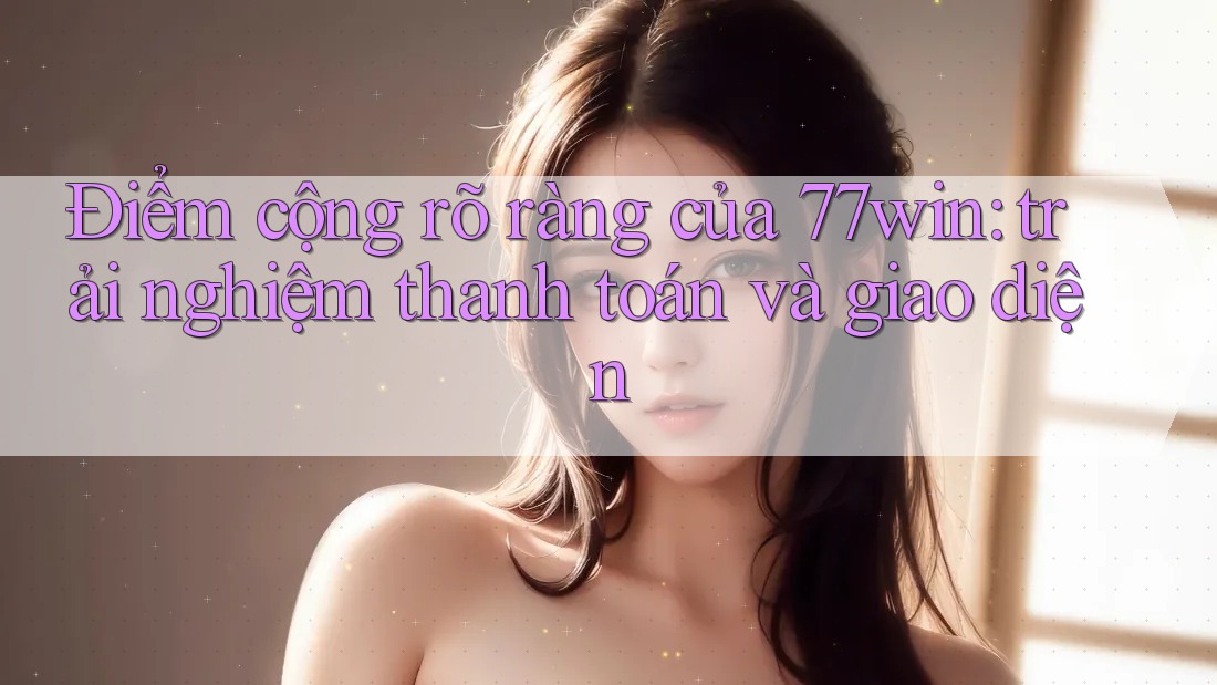 Điểm cộng rõ ràng của 77win: trải nghiệm thanh toán và giao diện
