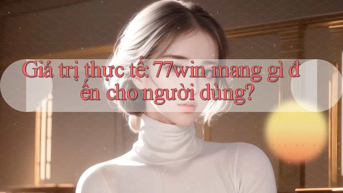 Giá trị thực tế: 77win mang gì đến cho người dùng? Giá trị thực tế: 77win mang gì đến cho người dùng?