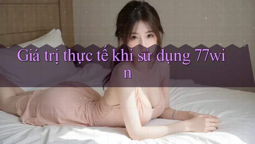 Giá trị thực tế khi sử dụng 77win Giá trị thực tế khi sử dụng 77win