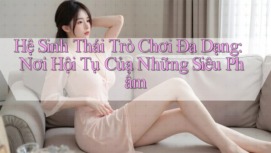 Hệ Sinh Thái Trò Chơi Đa Dạng: Nơi Hội Tụ Của Những Siêu Phẩm Hệ Sinh Thái Trò Chơi Đa Dạng: Nơi Hội Tụ Của Những Siêu Phẩm