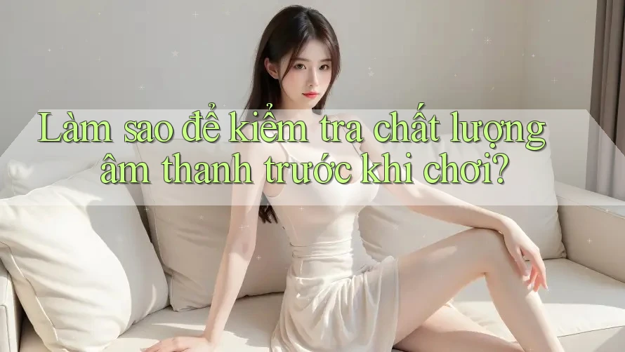 Làm sao để kiểm tra chất lượng âm thanh trước khi chơi?