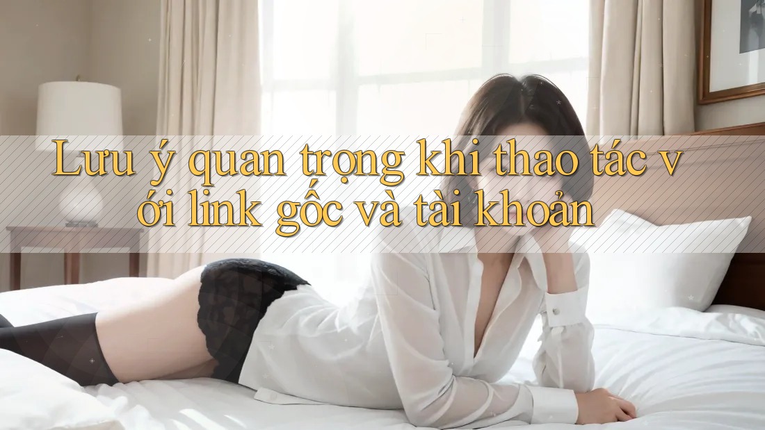 Lưu ý quan trọng khi thao tác với link gốc và tài khoản