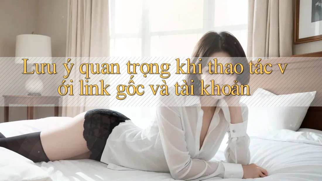 Lưu ý quan trọng khi thao tác với link gốc và tài khoản Lưu ý quan trọng khi thao tác với link gốc và tài khoản