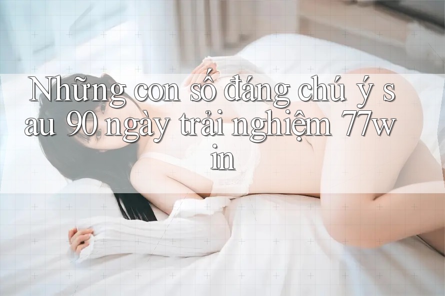 Những con số đáng chú ý sau 90 ngày trải nghiệm 77win