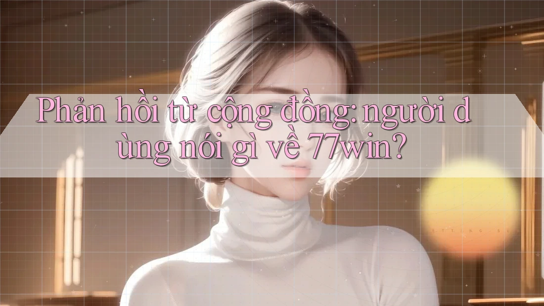 Phản hồi từ cộng đồng: Người dùng nói gì về 77win?