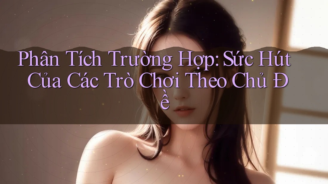 Phân Tích Trường Hợp: Sức Hút Của Các Trò Chơi Theo Chủ Đề