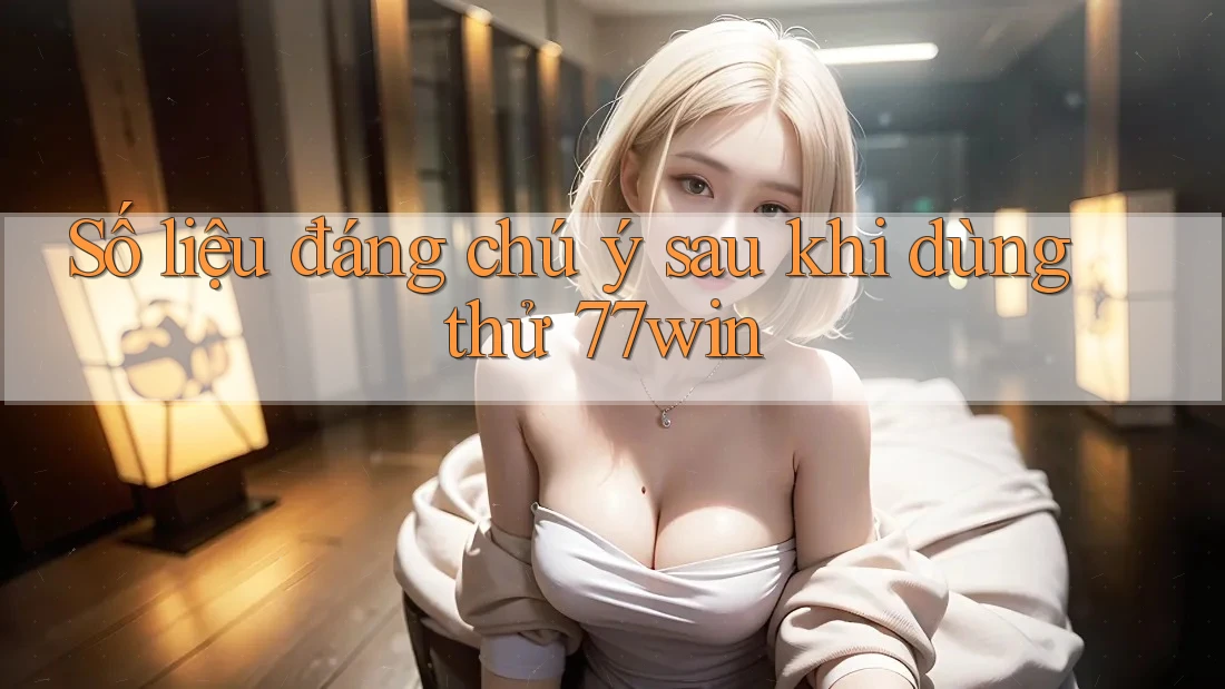 Số liệu đáng chú ý sau khi dùng thử 77win
