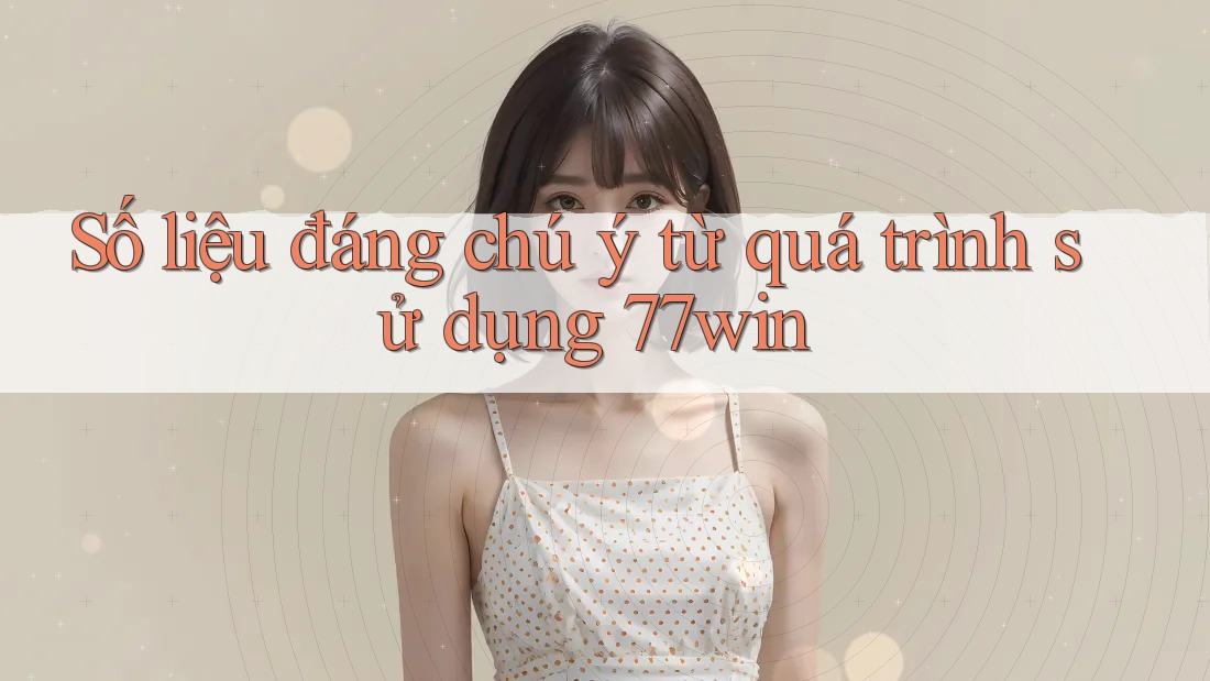 Số liệu đáng chú ý từ quá trình sử dụng 77win