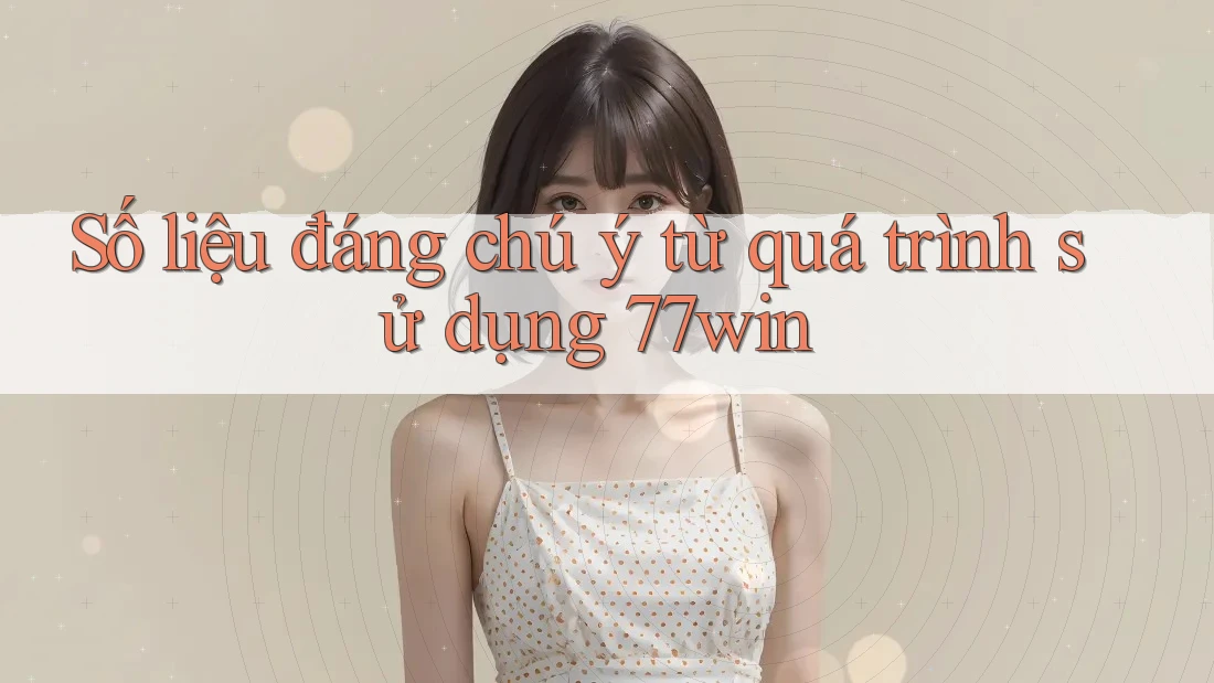 Số liệu đáng chú ý từ quá trình sử dụng 77win
