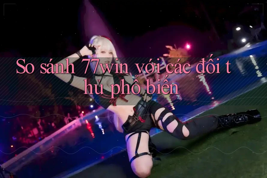 So sánh 77win với các đối thủ phổ biến