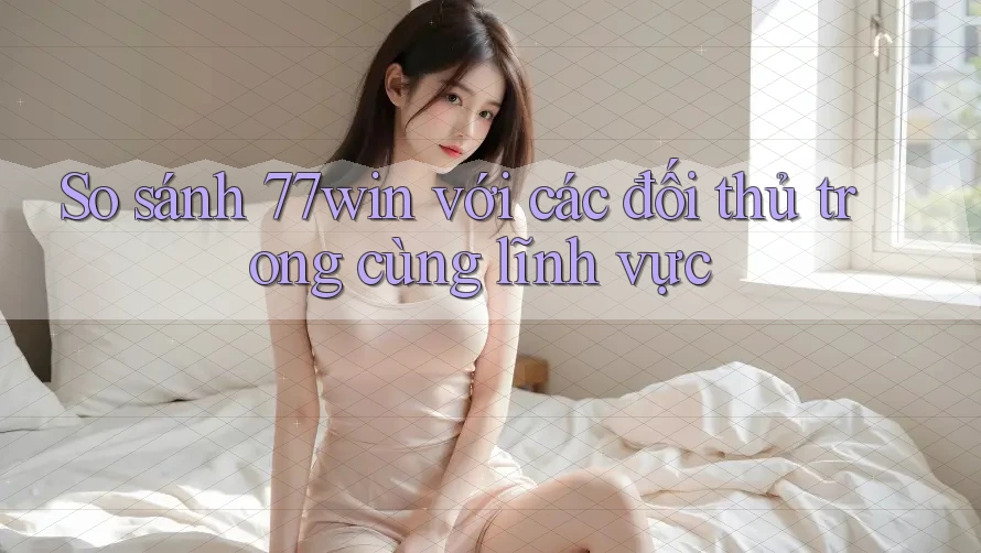 So sánh 77win với các đối thủ trong cùng lĩnh vực