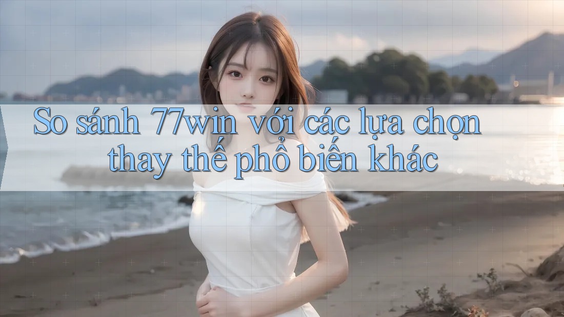 So sánh 77win với các lựa chọn thay thế phổ biến khác