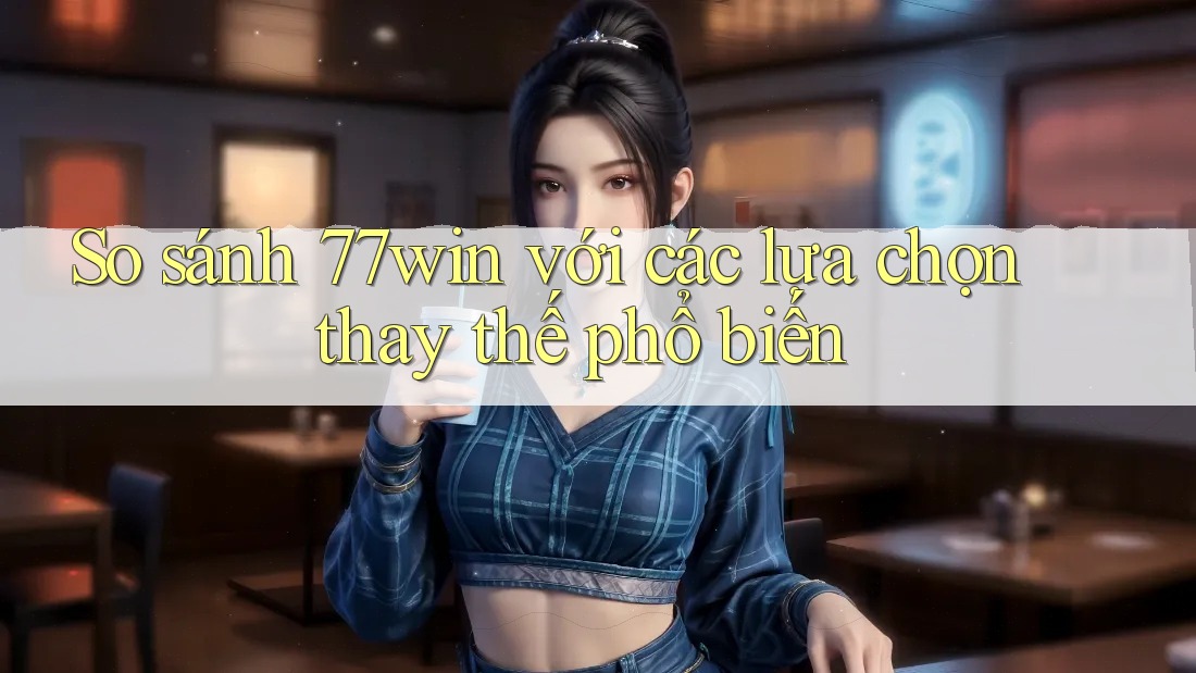 So sánh 77win với các lựa chọn thay thế phổ biến
