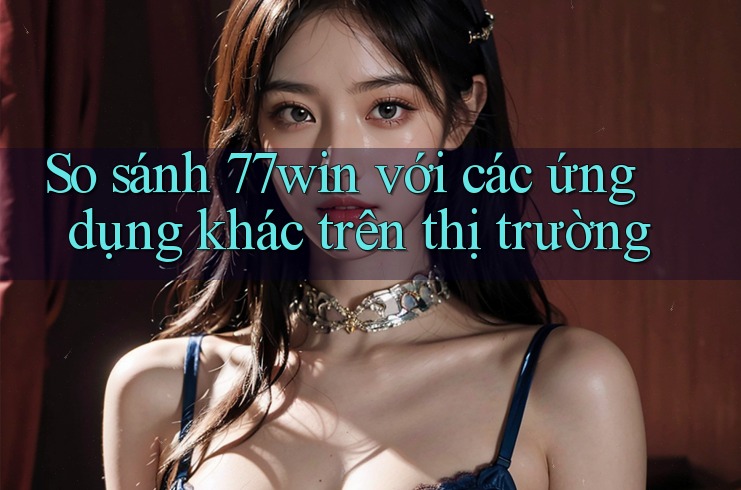 So sánh 77win với các ứng dụng khác trên thị trường