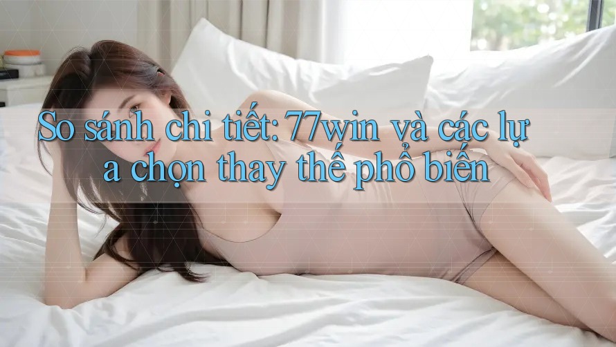 So sánh chi tiết: 77win và các lựa chọn thay thế phổ biến