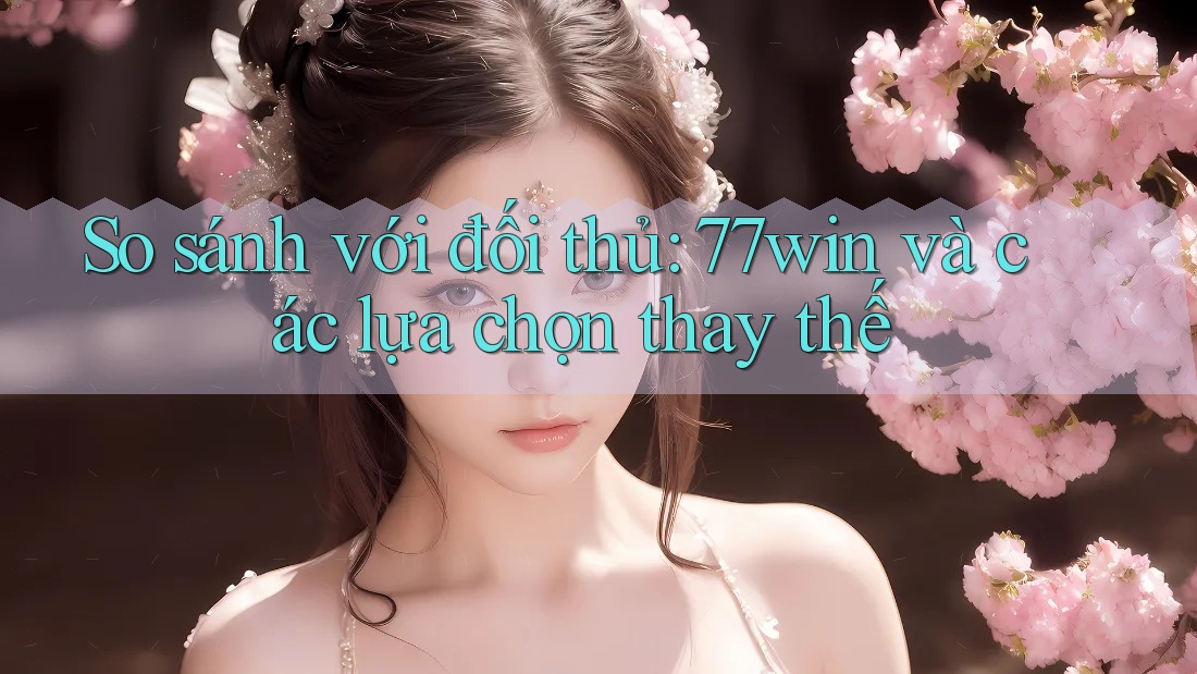 So sánh với đối thủ: 77win và các lựa chọn thay thế