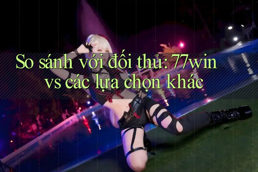 So sánh với đối thủ: 77win vs các lựa chọn khác