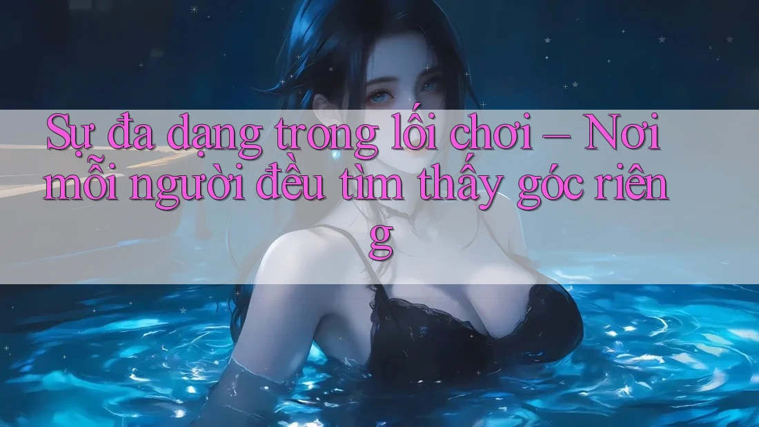 Sự đa dạng trong lối chơi – Nơi mỗi người đều tìm thấy góc riêng