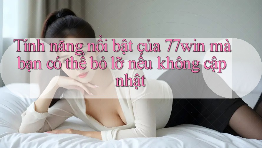Tính năng nổi bật của 77win mà bạn có thể bỏ lỡ nếu không cập nhật