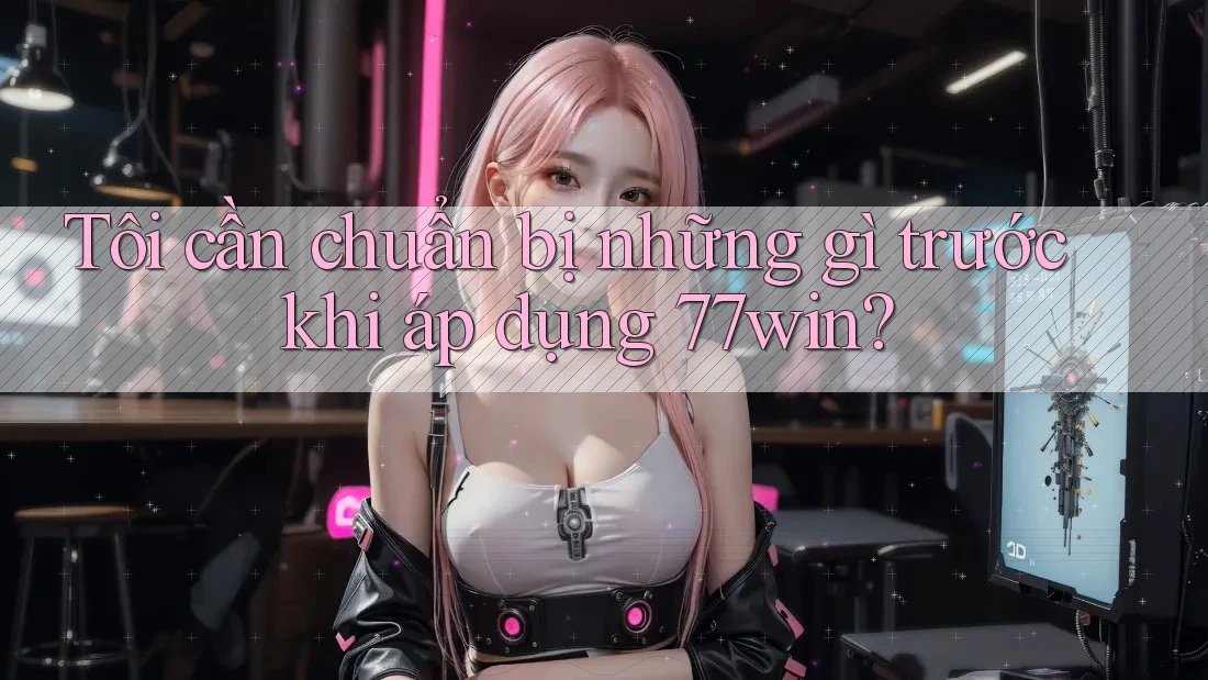 Tôi cần chuẩn bị những gì trước khi áp dụng 77win?