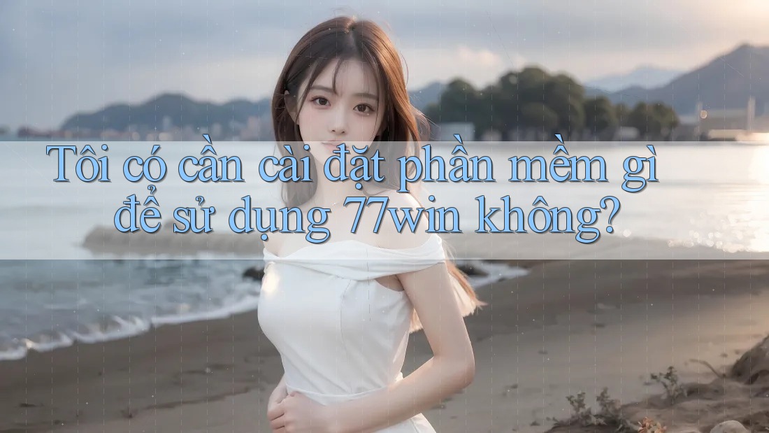 Tôi có cần cài đặt phần mềm gì để sử dụng 77win không?