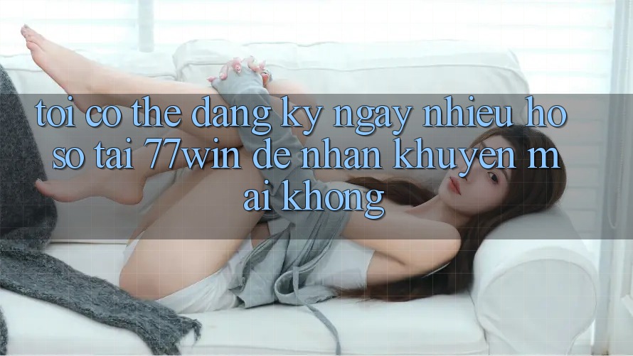 Tôi có thể đăng ký ngay nhiều hồ sơ tại 77win để nhận khuyến mãi không?