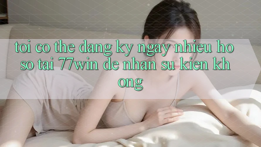 Tôi có thể đăng ký ngay nhiều hồ sơ tại 77win để nhận sự kiện không? Tôi có thể đăng ký ngay nhiều hồ sơ tại 77win để nhận sự kiện không?