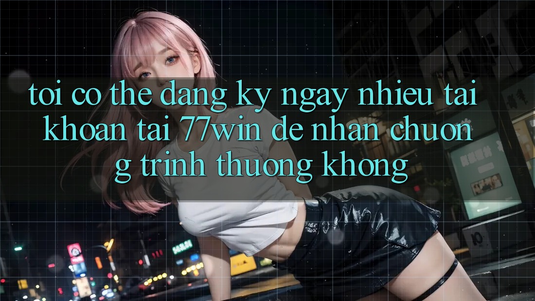 Tôi có thể đăng ký ngay nhiều tài khoản tại 77win để nhận chương trình thưởng không?