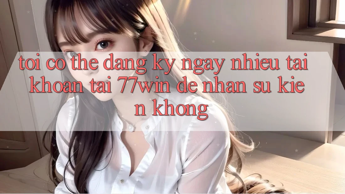 Tôi có thể đăng ký ngay nhiều tài khoản tại 77win để nhận sự kiện không?
