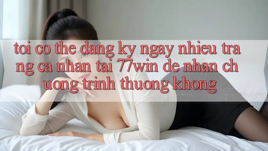 Tôi có thể đăng ký ngay nhiều trang cá nhân tại 77win để nhận chương trình thưởng không?