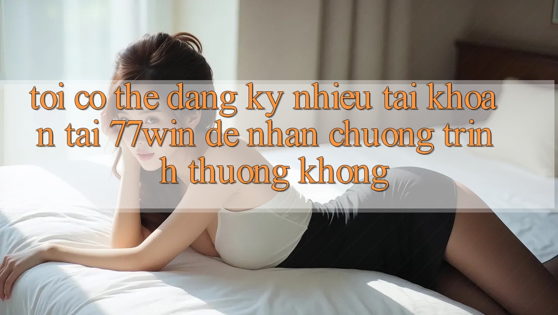 Tôi có thể đăng ký nhiều tài khoản tại 77win để nhận chương trình thưởng không? Tôi có thể đăng ký nhiều tài khoản tại 77win để nhận chương trình thưởng không?