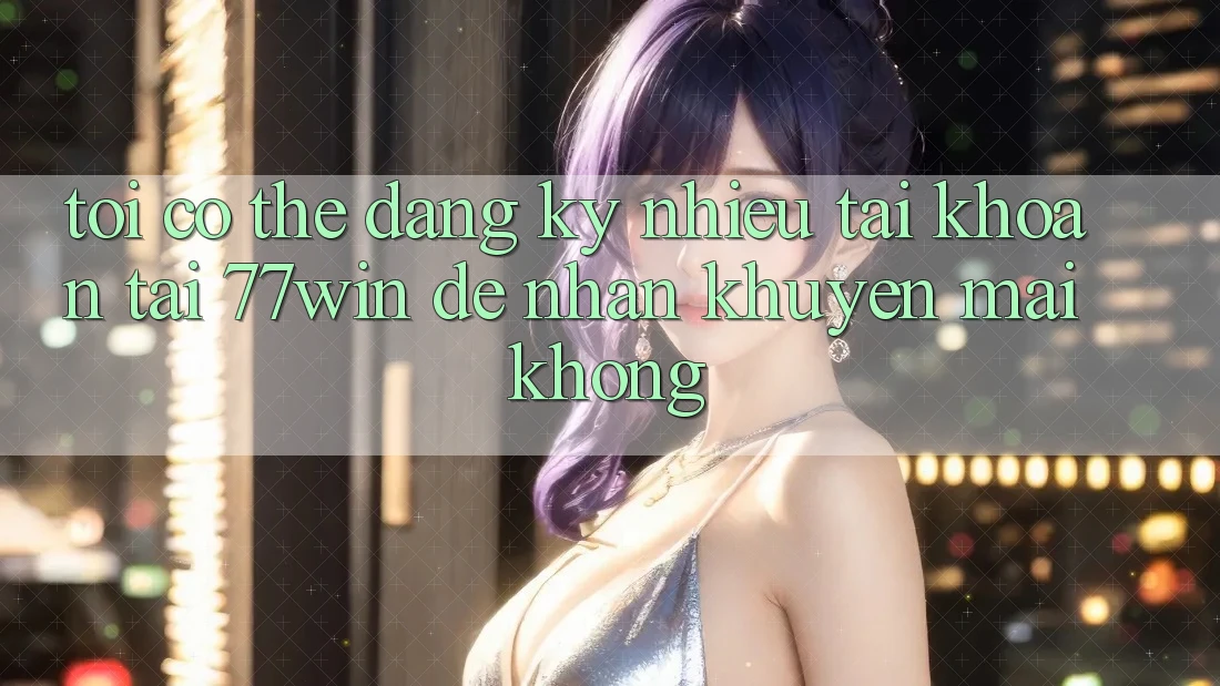 Tôi có thể đăng ký nhiều tài khoản tại 77win để nhận khuyến mãi không?