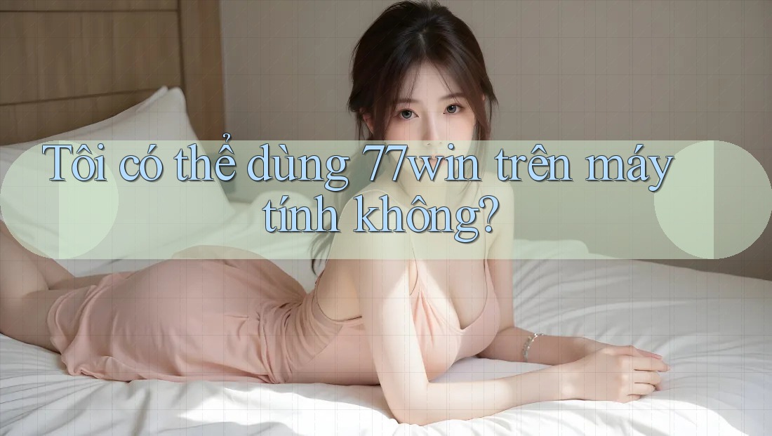 Tôi có thể dùng 77win trên máy tính không? Tôi có thể dùng 77win trên máy tính không?