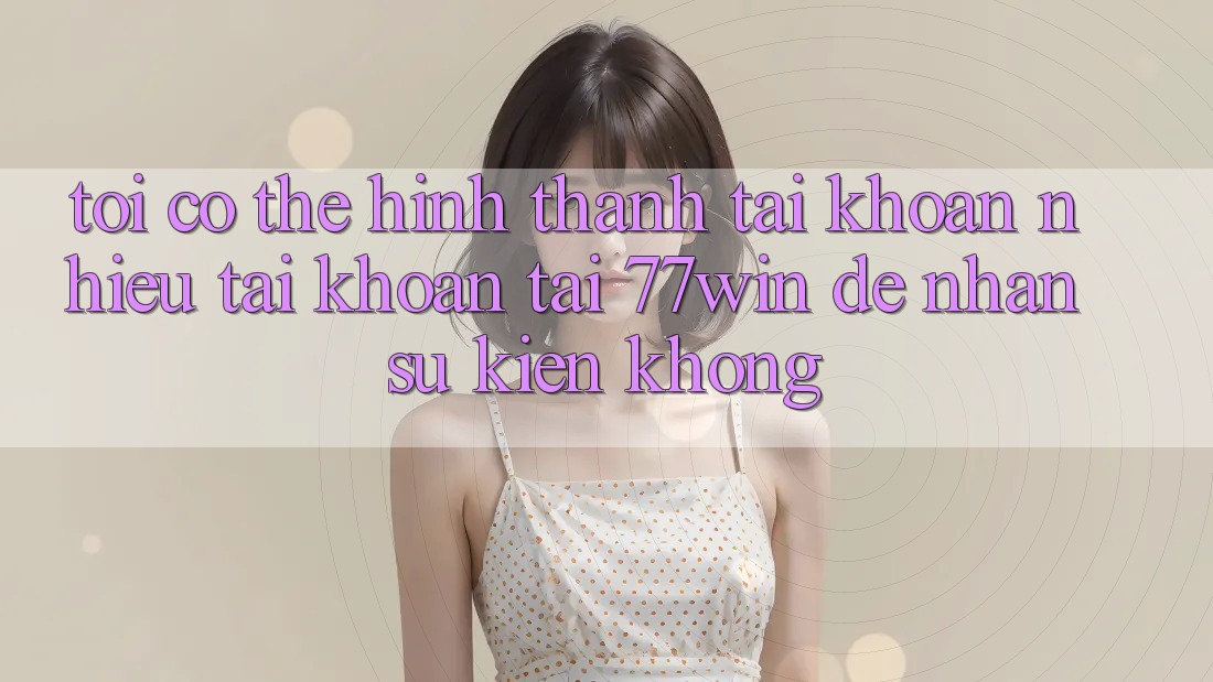 Tôi có thể hình thành tài khoản nhiều tài khoản tại 77win để nhận sự kiện không?