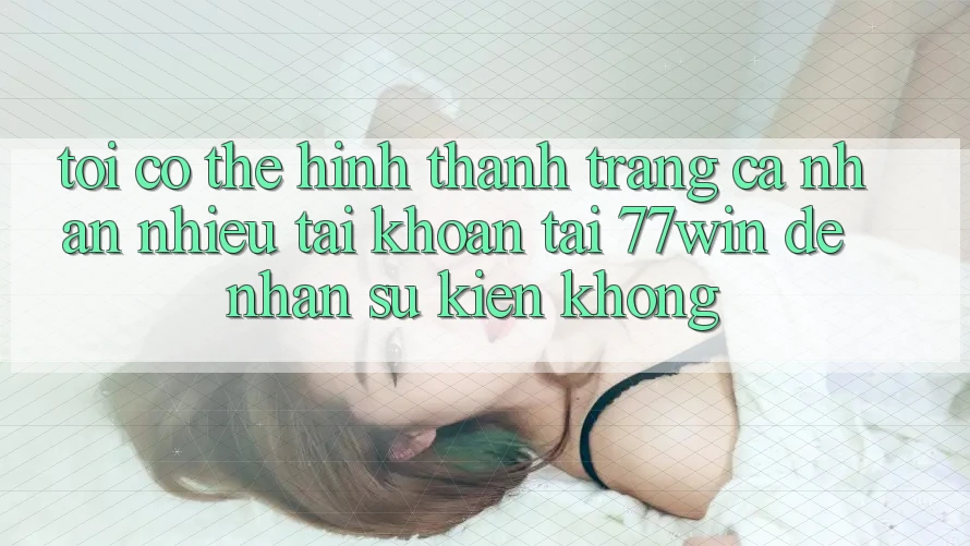 Tôi có thể hình thành trang cá nhân nhiều tài khoản tại 77win để nhận sự kiện không?