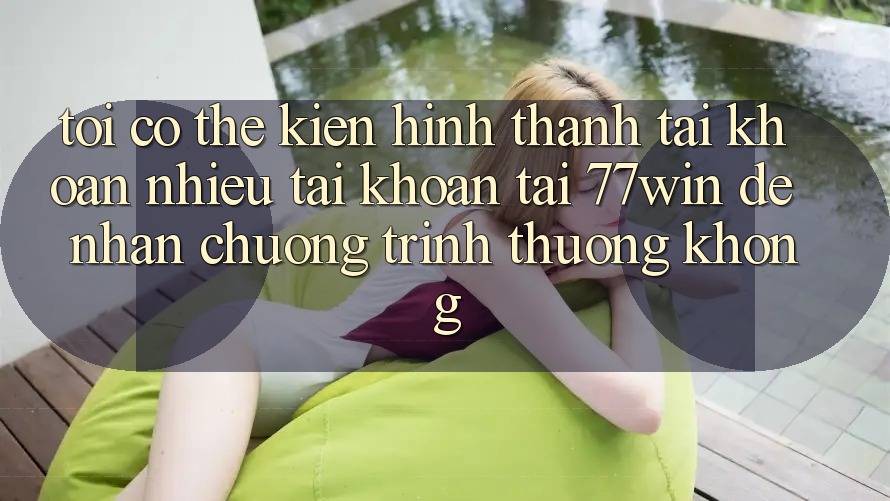 Tôi có thể kiến hình thành tài khoản nhiều tài khoản tại 77win để nhận chương trình thưởng không?