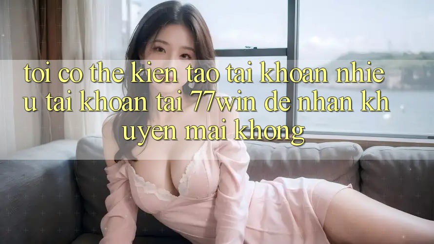 Tôi có thể kiến tạo tài khoản nhiều tài khoản tại 77win để nhận khuyến mãi không?